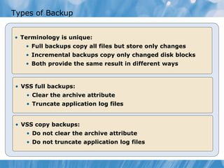 Types of Backup
• Terminology is unique:
• Full backups copy all files but store only changes
• Incremental backups copy only changed disk blocks
• Both provide the same result in different ways
• VSS full backups:
• Clear the archive attribute
• Truncate application log files
• VSS copy backups:
• Do not clear the archive attribute
• Do not truncate application log files
 