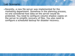 Lab Scenario
• Recently, a new file server was implemented for the
marketing department. Somehow in the planning process,
no one considered how data on the server would be
protected. You need to configure volume shadow copies on
the server to simplify recovery of files. You also need to
configure a scheduled backup for disaster recovery.
 