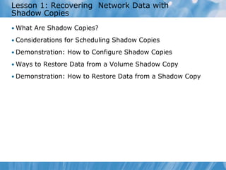 Lesson 1: Recovering Network Data with
Shadow Copies
• What Are Shadow Copies?
• Considerations for Scheduling Shadow Copies
• Demonstration: How to Configure Shadow Copies
• Ways to Restore Data from a Volume Shadow Copy
• Demonstration: How to Restore Data from a Shadow Copy
 