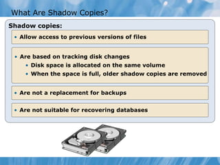 What Are Shadow Copies?
Shadow copies:
• Allow access to previous versions of files
• Are based on tracking disk changes
• Disk space is allocated on the same volume
• When the space is full, older shadow copies are removed
• Are not a replacement for backups
• Are not suitable for recovering databases
 