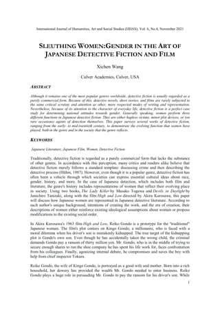 International Journal of Humanities, Art and Social Studies (IJHAS), Vol. 6, No.4, November 2021
1
SLEUTHING WOMEN:GENDER IN THE ART OF
JAPANESE DETECTIVE FICTION AND FILM
Xichen Wang
Culver Academies, Culver, USA
ABSTRACT
Although it remains one of the most popular genres worldwide, detective fiction is usually regarded as a
purely commercial form. Because of this, detective novels, short stories, and films are rarely subjected to
the same critical scrutiny and attention as other, more respected modes of writing and representation.
Nevertheless, because of its attention to the character of everyday life, detective fiction is a perfect case
study for determining national attitudes towards gender. Generally speaking, women perform three
different functions in Japanese detective fiction. They are either hapless victims, minor plot devices, or (on
rare occasions) agents of detection themselves. This paper surveys several works of detective fiction,
ranging from the early- to mid-twentieth century, to demonstrate the evolving function that women have
played, both in the genre and in the society that the genre reflects.
KEYWORDS
Japanese Literature, Japanese Film, Women, Detective Fiction
Traditionally, detective fiction is regarded as a purely commercial form that lacks the substance
of other genres. In accordance with this perception, many critics and readers alike believe that
detective fiction merely follows a standard template: discussing crime and then describing the
detective process (Hühm, 1987). However, even though it is a popular genre, detective fiction has
often been a vehicle through which societies can express essential cultural ideas about race,
gender, history, and more. In the case of Japanese detection, which includes both film and
literature, the genre's history includes representations of women that reflect their evolving place
in society. Using two books, The Lady Killer by Masako Togawa and Devils in Daylight by
Junichiro Tanizaki, along with the film High and Low directed by Akira Kurosawa, this paper
will discuss how Japanese women are represented in Japanese detective literature. According to
each author's unique background, intentions of creating the work, and the era of creation, their
descriptions of women either reinforce existing ideological assumptions about women or propose
modifications to the existing social order.
In Akira Kurosawa's 1963 film High and Low, Reiko Gondo is a prototype for the "traditional"
Japanese woman. The film's plot centers on Kingo Gondo, a millionaire, who is faced with a
moral dilemma when his driver's son is mistakenly kidnapped. The true target of the kidnapping
plot is Gondo's own son. Even though he has accidentally taken the wrong child, the criminal
demands Gondo pay a ransom of thirty million yen. Mr. Gondo, who is in the middle of trying to
secure enough shares to run the shoe company he has spent his life work for, faces confrontation
from his colleagues. Finally, agonizing internal debate, he compromises and saves the boy with
help from chief inspector Tokura.
Reiko Gondo, the wife of Kingo Gondo, is portrayed as a good wife and mother. Born into a rich
household, her dowery has provided the wealth Mr. Gondo needed to enter business. Reiko
Gondo plays a huge role in persuading Mr. Gondo to pay the ransom for his driver's son. While
 