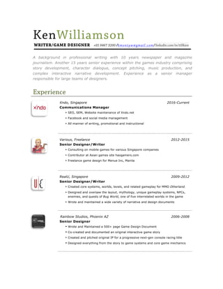 KenWilliamson
WRITER/GAME DESIGNER +65 9467 3200 /kmontyw@gmail.com/linkedin.com/in/t0lkien
Xndo, Singapore 2016-Current
Communications Manager
• SEO, SEM, Website maintenance of Xndo.net
• Facebook and social media management
• All manner of writing, promotional and instructional
Various, Freelance 2012-2015
Senior Designer/Writer
• Consulting on mobile games for various Singapore companies
• Contributor at Asian games site haogamers.com
• Freelance game design for Menue Inc, Manila
RealU, Singapore 2009-2012
Senior Designer/Writer
• Created core systems, worlds, levels, and related gameplay for MMO Otherland.
• Designed and oversaw the layout, mythology, unique gameplay systems, NPCs,
enemies, and quests of Bug World, one of five interrelated worlds in the game
• Wrote and maintained a wide variety of narrative and design documents
Rainbow Studios, Phoenix AZ 2006-2008
Senior Designer
• Wrote and Maintained a 500+ page Game Design Document
• Co-created and documented an original interactive game story
• Created and pitched original IP for a progressive next-gen console racing title
• Designed everything from the story to game systems and core game mechanics
Experience
A background in professional writing with 10 years newspaper and magazine
journalism. Another 15 years senior experience within the games industry comprising
story development, character dialogue, concept pitching, music production, and
complex interactive narrative development. Experience as a senior manager
responsible for large teams of designers.
 