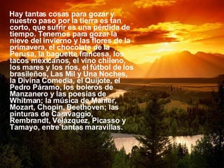 Hay tantas cosas para gozar y nuestro paso por la tierra es tan corto, que sufrir es una pérdida de tiempo. Tenemos para gozar la nieve del invierno y las flores de la primavera, el chocolate de la Perusa, la baguette francesa, los tacos mexicanos, el vino chileno, los mares y los ríos, el fútbol de los brasileños, Las Mil y Una Noches, la Divina Comedia, el Quijote, el Pedro Páramo, los boleros de Manzanero y las poesías de Whitman; la música de Mahler, Mozart, Chopin, Beethoven; las  pinturas de Caravaggio, Rembrandt, Velázquez, Picasso y Tamayo, entre tantas maravillas.  