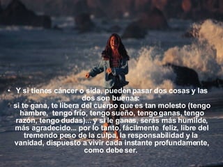 Y si tienes cáncer o sida, pueden pasar dos cosas y las dos son buenas:  si te gana, te libera del cuerpo que es tan molesto (tengo hambre,  tengo frío, tengo sueño, tengo ganas, tengo razón, tengo dudas)... y si le ganas, serás más humilde, más agradecido... por lo tanto, fácilmente  feliz, libre del tremendo peso de la culpa, la responsabilidad y la  vanidad, dispuesto a vivir cada instante profundamente, como debe ser.  