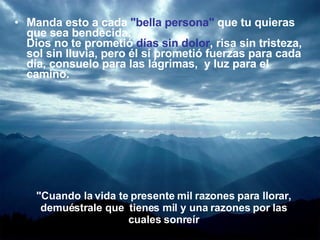 Manda esto a cada  "bella persona"  que tu quieras que sea bendecida.  Dios no te prometió  días sin dolor , risa sin tristeza, sol sin lluvia, pero él sí prometió fuerzas para cada día, consuelo para las lágrimas,  y luz para el camino.  "Cuando la vida te presente mil razones para llorar, demuéstrale que  tienes mil y una razones por las cuales sonreír 