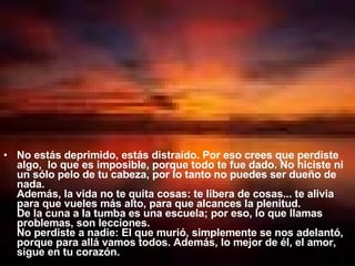 No estás deprimido, estás distraído. Por eso crees que perdiste algo,  lo que es imposible, porque todo te fue dado. No hiciste ni un sólo pelo de tu cabeza, por lo tanto no puedes ser dueño de nada.  Además, la vida no te quita cosas: te libera de cosas... te alivia para que vueles más alto, para que alcances la plenitud.  De la cuna a la tumba es una escuela; por eso, lo que llamas problemas, son lecciones.  No perdiste a nadie: El que murió, simplemente se nos adelantó, porque para allá vamos todos. Además, lo mejor de él, el amor, sigue en tu corazón.  