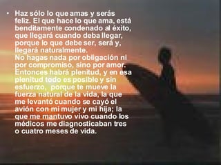 Haz sólo lo que amas y serás feliz. El que hace lo que ama, está benditamente condenado al éxito, que llegará cuando deba llegar, porque lo que debe ser, será y, llegará naturalmente.  No hagas nada por obligación ni por compromiso, sino por amor. Entonces habrá plenitud, y en esa plenitud todo es posible y sin esfuerzo,  porque te mueve la fuerza natural de la vida, la que me levantó cuando se cayó el avión con mi mujer y mi hija; la que me mantuvo vivo cuando los médicos me diagnosticaban tres o cuatro meses de vida.  