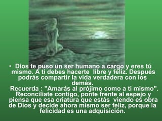 Dios te puso un ser humano a cargo y eres tú mismo. A ti debes hacerte  libre y feliz. Después podrás compartir la vida verdadera con los  demás.   Recuerda : "Amarás al prójimo como a ti mismo". Reconcíliate contigo, ponte frente al espejo y piensa que esa criatura que estás  viendo es obra de Dios y decide ahora mismo ser feliz, porque la  felicidad es una adquisición.  