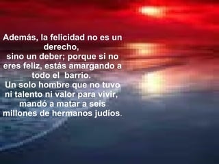 Además, la felicidad no es un derecho,  sino un deber; porque si no eres feliz, estás amargando a todo el  barrio.  Un solo hombre que no tuvo ni talento ni valor para vivir,  mandó a matar a seis millones de hermanos judíos .  