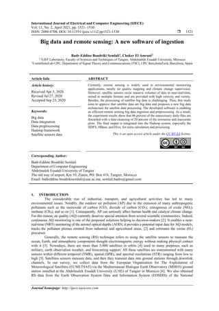 International Journal of Electrical and Computer Engineering (IJECE)
Vol. 11, No. 2, April 2021, pp. 1521~1530
ISSN: 2088-8708, DOI: 10.11591/ijece.v11i2.pp1521-1530  1521
Journal homepage: http://ijece.iaescore.com
Big data and remote sensing: A new software of ingestion
Badr-Eddine Boudriki Semlali1
, Chaker El Amrani2
1,2
LIST Laboratory, Faculty of Sciences and Techniques of Tangier, Abdelmalek Essaâdi University, Morocco
1
CommSensLab-UPC, Department of Signal Theory and Communications (TSC), UPC BarcelonaTech, Barcelona, Spain
Article Info ABSTRACT
Article history:
Received Apr 5, 2020
Revised Jul 27, 2020
Accepted Sep 23, 2020
Currently, remote sensing is widely used in environmental monitoring
applications, mostly air quality mapping and climate change supervision.
However, satellite sensors occur massive volumes of data in near-real-time,
stored in multiple formats and are provided with high velocity and variety.
Besides, the processing of satellite big data is challenging. Thus, this study
aims to approve that satellite data are big data and proposes a new big data
architecture for satellite data processing. The developed software is enabling
an efficient remote sensing big data ingestion and preprocessing. As a result,
the experiment results show that 86 percent of the unnecessary daily files are
discarded with a data cleansing of 20 percent of the erroneous and inaccurate
plots. The final output is integrated into the Hadoop system, especially the
HDFS, HBase, and Hive, for extra calculation and processing.
Keywords:
Big data
Data integration
Data preprocessing
Hadoop framework
Satellite sensors data This is an open access article under the CC BY-SA license.
Corresponding Author:
Badr-Eddine Boudriki Semlali
Department of Computer Engineering
Abdelmalek Essaâdi University of Tangier
The old way of airport, Km 10, Ziaten, PO. Box 416, Tangier, Morocco
Email: badreddine.boudrikisemlali@uae.ac.ma, semlali.badro@gmail.com
1. INTRODUCTION
The considerable rise of industrial, transport, and agricultural activities has led to many
environmental issues. Notably, the outdoor air pollution (AP) due to the emission of many anthropogenic
pollutants such as the monoxide of carbon (CO), dioxide of carbon (CO2), nitrogenous of oxide (NOx),
methane (CH4), and so on [1]. Consequently, AP can seriously affect human health and catalyze climate change.
For this reason, air quality (AQ) currently deserves special attention from several scientific communities. Indeed,
continuous AQ monitoring is one of the proposed solutions helping to decision-makers [2]. It enables a near-
real-time (NRT) monitoring of the aerosol optical depths (AOD), it provides a potential input data for AQ models,
tracks the pollutant plumes emitted from industrial and agricultural areas, [2] and estimates the ozone (O3)
precursor.
Generally, the remote sensing (RS) technique refers to using the satellite sensors to measure the
ocean, Earth, and atmospheric components thought electromagnetic energy without making physical contact
with it [3]. Nowadays, there are more than 3,000 satellites in orbits [4] used in many purposes, such as
military, earth observation weather, and forecasting support. All these satellites are instrumented with many
sensors within different temporal (TMR), spatial (SPR), and spectral resolutions (STR) ranging from low to
high [5]. Satellites sensors measure data, and then they transmit data into ground stations through downlink
channels. In our survey, we collect data from the European Organization for The Exploitation of
Meteorological Satellites (EUMETSAT) via the Mediterranean Dialogue Earth Observatory (MDEO) ground
station installed at the Abdelmalek Essaâdi University (UAE) of Tangier in Morocco [6]. We also obtained
RS data from the Earth Observation System Data and Information System (EOSDIS) of the National
 