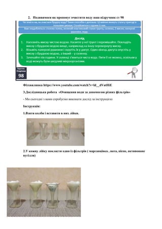 2. Подивимося як пропонує очистити воду наш підручник ст 98
Фізхвилинка https://www.youtube.com/watch?v=ld__dVatHiE
3.Дослідницька робота «Очищення води за допомогою різних фільтрів»
- Ми сьогодні з вами спробуємо виконати дослід за інструкцією
Інструкція:
1.Взяти колби і вставити в них лійки.
2.У кожну лійку покласти один із фільтрів ( марганцівка , вата, пісок, активоване
вугілля)
 