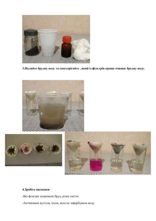 3.Налийте брудну воду та спостерігайте , який із фільтрів краще очищає брудну воду.
4.Зробіть висновки
-Всі фільтри затримали бруд, різне сміття.
-Активоване вугілля, пісок, вата не зафарбували воду.
 