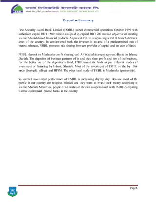 Page X
Executive Summary
First Security Islami Bank Limited (FSIBL) started commercial operations October 1999 with
authorized capital BDT 1500 million and paid up capital BDT 200 million objective of creating
Islamic Shariah based financial products. At present FSIBL is operating with116 branch different
areas of the country. In conventional bank the investor is assured of a predetermined rate of
interest whereas, FSIBL promotes risk sharing between provider of capital and the user of funds.
FSIBL deposit on Mudaraba (profit sharing) and Al-Wadiah (current account) Basis on Islamic
Shariah. The depositor of business partners of its and they share profit and loss of the business.
For the better use of the depositor’s fund, FSIBLinvest its funds as per different modes of
investment or financing by Islamic Shariah. Most of the investment of FSIBL on the by Bai-
mode (buying& selling) and HPSM. The other ideal mode of FSIBL is Musharaka (partnership).
So, overall investment performance of FSIBL is increasing day by day. Because most of the
people in our country are religious minded and they want to invest their money according to
Islamic Shariah. Moreover, people of all walks of life can easily transact with FSIBL comparing
to other commercial private banks in the country.
 