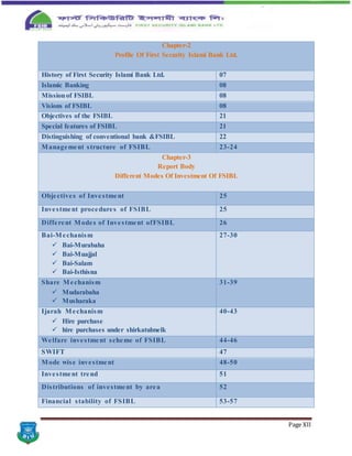 Page XII
Chapter-2
Profile Of First Security Islami Bank Ltd.
History of First Security Islami Bank Ltd. 07
Islamic Banking 08
Missionof FSIBL 08
Visions of FSIBL 08
Objectives of the FSIBL 21
Special features of FSIBL 21
Distinguishing of conventional bank &FSIBL 22
Management structure of FSIBL 23-24
Chapter-3
Report Body
Different Modes Of Investment Of FSIBL
Objectives of Investment 25
Investment procedures of FSIBL 25
Different Modes of Investment ofFSIBL 26
Bai-Mechanism
 Bai-Murabaha
 Bai-Muajjal
 Bai-Salam
 Bai-Isthisna
27-30
Share Mechanism
 Mudarabaha
 Musharaka
31-39
Ijarah Mechanism
 Hire purchase
 hire purchases under shirkatulmelk
40-43
Welfare investment scheme of FSIBL 44-46
SWIFT 47
Mode wise investment 48-50
Investment trend 51
Distributions of investment by area 52
Financial stability of FSIBL 53-57
 
