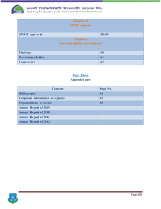 Page XIII
Chapter-4
SWOT Analysis
SWOT analysis 58-59
Chapter-5
Recommendation & Conclusion
Findings 60
Recommendation 61
Conclusion 62
Part: Three
Appended part
Contents Page No.
Bibliography 64
Corporate information at a glance 65
Organizational structure 65
Annual Report of 2009
Annual Report of 2010
Annual Report of 2011
Annual Report of 2012
 