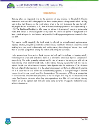 Page XVI
Introduction
Banking plays an important role in the economy of any country. In Bangladesh Muslim
constituted more than 80% of its population. These people possess strong faith on Allah and they
want to lead their lives as per the constructions given in the holy Quran and the way shown by
the prophet Hazrat Muhammad (Sm.). But no Islamic banking system was developed here up to
1983 The Traditional banking is fully based on interest it is commonly meant as commercial
banks. But interest is absolutely prohibited by Islam. As a result the people of Bangladesh have
been experiencing such a non-Islamic and prohibited banking system against their normal values
and faith.
The present world especially the third world is affected by unemployment socioeconomic
injustice inflation, inequitable distribution of income and wealth etc. The main aim of traditional
banking is to earn profit by borrowing and lending money in exchange of interest. As a result
there is an unfair competition among the bankers and among the customers.
Under conventional framework a bank borrows to lend and it mobilizes savings/deposits by
borrowing from savers and lends those deposits to productive interest on deposits and advances
respectively. The banks generally maintain a difference is known as interest-spread which is the
main income of an interest-based bank. In the Islamic banking system the bank receives no
interest. In this case Islami bank receives its entire deposits from the investment of the clients on
the basis of profit-sharing places it to the actual entrepreneurs on the basis of the profit sharing.
So, it is clear that in case of the traditional banking systems, a fixed percentage of interest,
irrespective of income earned is paid to the depositors. The depositors of IB are never deprived
of excess income, which the bank may make at the end of year. Not only has this traditional bank
given fixed interest rate even when they incur operational loss. The critics of Islamic banking
system are of the opinion that both are found same in terms of deposits mobilization and
advances investment.
 