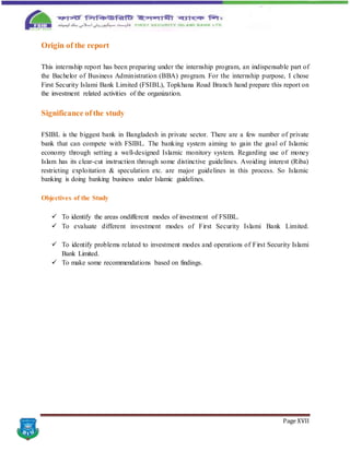 Page XVII
Origin of the report
This internship report has been preparing under the internship program, an indispensable part of
the Bachelor of Business Administration (BBA) program. For the internship purpose, I chose
First Security Islami Bank Limited (FSIBL), Topkhana Road Branch hand prepare this report on
the investment related activities of the organization.
Significance ofthe study
FSIBL is the biggest bank in Bangladesh in private sector. There are a few number of private
bank that can compete with FSIBL. The banking system aiming to gain the goal of Islamic
economy through setting a well-designed Islamic monitory system. Regarding use of money
Islam has its clear-cut instruction through some distinctive guidelines. Avoiding interest (Riba)
restricting exploitation & speculation etc. are major guidelines in this process. So Islamic
banking is doing banking business under Islamic guidelines.
Objectives of the Study
 To identify the areas ondifferent modes of investment of FSIBL.
 To evaluate different investment modes of First Security Islami Bank Limited.
 To identify problems related to investment modes and operations of First Security Islami
Bank Limited.
 To make some recommendations based on findings.
 
