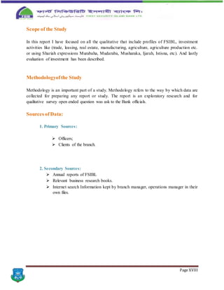 Page XVIII
Scope of the Study
In this report I have focused on all the qualitative that include profiles of FSIBL, investment
activities like (trade, leasing, real estate, manufacturing, agriculture, agriculture production etc.
or using Shariah expressions Murabaha, Mudaraba, Musharaka, Ijarah, Istisna, etc). And lastly
evaluation of investment has been described.
Methodologyofthe Study
Methodology is an important part of a study. Methodology refers to the way by which data are
collected for preparing any report or study. The report is an exploratory research and for
qualitative survey open ended question was ask to the Bank officials.
Sources ofData:
1. Primary Sources:
 Officers;
 Clients of the branch.
2. Secondary Sources:
 Annual reports of FSIBL
 Relevant business research books.
 Internet search Information kept by branch manager, operations manager in their
own files.
 