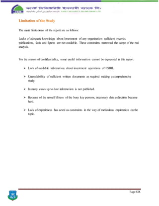 Page XIX
Limitation of the Study
The main limitations of the report are as follows:
Lacks of adequate knowledge about Investment of any organization sufficient records,
publications, facts and figures are not available. These constraints narrowed the scope of the real
analysis.
For the reason of confidentiality, some useful information cannot be expressed in this report.
 Lack of available information about investment operations of FSIBL.
 Unavailability of sufficient written documents as required making a comprehensive
study.
 In many cases up to date information is not published.
 Because of the unwell/illness of the busy key persons, necessary data collection became
hard.
 Lack of experiences has acted as constraints in the way of meticulous exploration on the
topic.
 