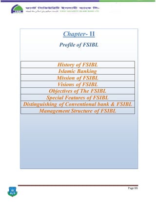 Page XX
Chapter- II
Profile of FSIBL
History of FSIBL
Islamic Banking
Mission of FSIBL
Visions of FSIBL
Objectives of The FSIBL
Special Features of FSIBL
Distinguishing of Conventional bank & FSIBL
Management Structure of FSIBL
 
