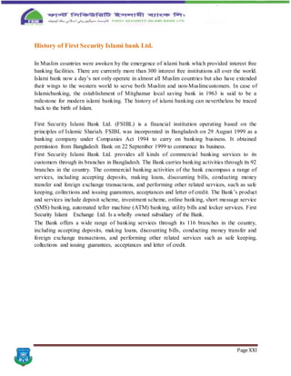 Page XXI
History of First Security Islami bank Ltd.
In Muslim countries were awoken by the emergence of islami bank which provided interest free
banking facilities. There are currently more than 300 interest free institutions all over the world.
Islami bank now a day’s not only operate in almost all Muslim countries but also have extended
their wings to the western world to serve both Muslim and non-Muslimcustomers. In case of
Islamicbanking, the establishment of Mitghamar local saving bank in 1963 is said to be a
milestone for modern islami banking. The history of islami banking can nevertheless be traced
back to the birth of Islam.
First Security Islami Bank Ltd. (FSIBL) is a financial institution operating based on the
principles of Islamic Shariah. FSIBL was incorporated in Bangladesh on 29 August 1999 as a
banking company under Companies Act 1994 to carry on banking business. It obtained
permission from Bangladesh Bank on 22 September 1999 to commence its business.
First Security Islami Bank Ltd. provides all kinds of commercial banking services to its
customers through its branches in Bangladesh. The Bank carries banking activities through its 92
branches in the country. The commercial banking activities of the bank encompass a range of
services, including accepting deposits, making loans, discounting bills, conducting money
transfer and foreign exchange transactions, and performing other related services, such as safe
keeping, collections and issuing guarantees, acceptances and letter of credit. The Bank’s product
and services include deposit scheme, investment scheme, online banking, short message service
(SMS) banking, automated teller machine (ATM) banking, utility bills and locker services. First
Security Islami Exchange Ltd. Is a wholly owned subsidiary of the Bank.
The Bank offers a wide range of banking services through its 116 branches in the country,
including accepting deposits, making loans, discounting bills, conducting money transfer and
foreign exchange transactions, and performing other related services such as safe keeping,
collections and issuing guarantees, acceptances and letter of credit.
 