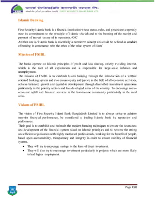 Page XXII
Islamic Banking
First Security Islamic bank is a financial institution whose status, rules, and procedures expressly
state its commitment to the principle of Islamic shariah and to the banning of the receipt and
payment of interest on any of its operations.-OIC
Another one is-‘Islamic bank is essentially a normative concept and could be defined as conduct
of banking in consonance with the ethos of the value system of Islam.’
Missionof FSIBL
The banks operate on Islamic principles of profit and loss sharing, strictly avoiding interest,
which is the root of all exploitation and is responsible for large-scale inflation and
unemployment.
The mission of FSIBL is to establish Islami banking through the introduction of a welfare
oriented banking system and also ensure equity and justice in the field of all economic activities,
achieve balanced growth and equitable development through diversified investment operations
particularly in the priority sectors and less developed areas of the country. To encourage socio-
economic uplift and financial services to the low-income community particularly in the rural
areas.
Visions of FSIBL
The vision of First Security Islami Bank Bangladesh Limited is to always strive to achieve
superior financial performance, be considered a leading Islamic bank by reputation and
performance.
Their goal is to establish and maintain the modern banking techniques to ensure the soundness
and development of the financial system based on Islamic principles and to become the strong
and efficient organization with highly motivated professionals, working for the benefit of people,
based upon accountability, transparency and integrity in order to ensure stability of financial
systems.
 They will try to encourage savings in the form of direct investment.
 They will also try to encourage investment particularly in projects which are more likely
to lead higher employment.
 