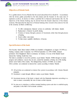 Page XXIII
Objectives of Islamic bank
It is a golden desire of every Muslim that his social and political lives should be in accordance
with the divine guides prescribed in the holy Quran and the Sunnah. In the same tune of
aspiration as above, he desires to follow a purified life in financial and business life. So, the
objectives of the Islamic banking may be derived from the broader objectives of the Islamic
economy. Morespecially the objectives of Islamic banking when viewed in the context of its role
in the economy are listed as following:
 To offer contemporary financial services in conformity with Islamic shariah.
 Replacement of interest by profit sharing.
 Creation of money through a process of investment, rather than through process
of lending.
 Social welfare state nature.
 To help ensure equitable distribution of income.
Specialfeatures of the bank
First Security Islami Bank Limited (FSIB) was Establish in Bangladesh on August 29 1999 as a
banking company under Companies Act 1994.On September 22, 1999. FSIBL obtained
permission from Bangladesh Bank to commence its business. It is one of the Shariah based
interest-free banking South-East Asia.
The bank is committed to run all its activities as per Islamic Shariah. FSIBL through its steady
progress and continuous success has, by now, earned the reputation of being one of the leading
private sector banks of the country. The distinguishing features of FSIBL are as under:
All its activities are conducted on interest-free system according to Islamic Shariah.
 All activities are conducted on interest free system in accordance with Islamic Shariah
principles
 Investment is made through different modes as per Islamic Shariah.
 Investment-income of the bank is shared with the Mudaraba depositors according to a
ratio to ensure a reasonably fair rate of return on their deposits.
 Its aims are to introduce a welfare-oriented banking system and also to establish equity
and justice in the field of all economic activities.
 