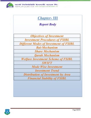 Page XXVII
Chapter- III
Report Body
Objectives of Investment
Investment Procedures of FSIBL
Different Modes of Investment of FSIBL
Bai-Mechanism
Share Mechanism
Ijarah Mechanism
Welfare Investment Scheme of FSIBL
SWIFT
Mode Wise Investment
Investment Trend
Distribution of Investment by Area
Financial Stability of FSIBL
 
