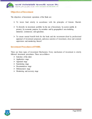 Page XXVIII
Objectives of Investment
The objectives of investment operations of the Bank are:
 To invest fund strictly in accordance with the principles of Islamic Shariah.
 To diversify its investment portfolio by the size of investment, by sectors (public &
private), by economic purpose, by securities and by geographical area including
industrial, commercial, and agriculture.
 To ensure mutual benefit both for the bank and the investment-client by professional
appraisal of investment proposals, judicious sanction of investment, close and constant
supervision and monitoring thereof.
Investment Procedures of FSIBL
There are three types of investment Mechanism. Every mechanism of investment is strictly
followed investment procedures. These are as follows-
 Selection of the client
 Application stage
 Appraisal stage
 Sanctioning stage
 Documentation stage
 Disbursement stage
 Monitoring and recovery stage
 