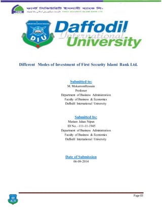 Page III
Different Modes of Investment of First Security Islami Bank Ltd.
Submitted to:
M. MokarromHossain
Professor
Department of Business Administration
Faculty of Business & Economics
Daffodil International University
Submitted by:
Mariam Jahan Nipun
ID No. –111-11-1945
Department of Business Administration
Faculty of Business & Economics
Daffodil International University
Date of Submission
06-09-2014
 
