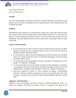Page XXX
BAI-MECHANISM:
BAI- MURABAHA
Meaning
The terms 'Bai-Murabaha' have derived from Arabic words Bai and Ribhun. The word Bai means
purchase and sale and the words Ribhun means an agreed upon profit. Bai-Murabaha means sale
on agreed upon profit.
Definition
Bai-Murabaha may be defined as a contract between a Buyer and a seller under which the seller
sells certain specific goods permissible under Islamic Shariah and the Law of the land to the
Buyer at a cost plus agreed profit payable on cash or on any fixed future date in lump- sum or by
installments. The profit marked-up may be fixed on lump sum or in percentage of the cost price
of the goods.
Features of Bai-Murabaha
 It is permissible for the client to offer an order to purchase particular goods by the Bank
dealing its specification and committing himself to buy the same from their bank on
Murabaha.Cost-plus agreed upon profit.
 It is permissible to make the promise binding upon the client to purchase from the Bank
that is he is to either satisfy the promise or to indemnify the damages caused by breaking
the promise without excuse.
 It is permissible to take cash/collateral security to guarantee the implementation of the
promise or to indemnify the damages.
 It is also permissible to document the debt resulting from Bai-Murabaha by a Guarantor
or a mortgage or both like any other debt is permission. Mortgage/ Cash Security may be
obtained prior to the signing of the Agreement or at the time of signing the Agreement.
 Stock and availability of goods is a basic condition for signing a Bai-Murabaha
agreement. Therefore, the Bank must purchase the goods as per specification of the client
to acquire ownership of the same before signing the Bai-Murabaha agreement with the
client.
Application of Bai-Murabaha
Murabaha is the most frequently used form of finance in FSIBL throughout the world. It is
suitable for financing the different investment activities of customers with regard to the
 
