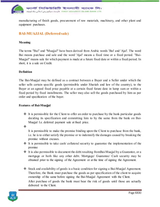 Page XXXI
manufacturing of finish goods, procurement of raw materials, machinery, and other plant and
equipment purchases.
BAI-MUAJJAL (Deferred sale)
Meaning
The terms "Bai" and "Muajjal" have been derived from Arabic words 'Bai' and 'Ajal'. The word
Bai means purchase and sale and the word 'Ajal' means a fixed time or a fixed period. "Bai-
Muajjal" means sale for which payment is made at a future fixed date or within a fixed period. In
short, it is a sale on Credit.
Definition
The Bai-Muajjal may be defined as a contract between a Buyer and a Seller under which the
seller sells certain specific goods (permissible under Shariah and law of the country), to the
Buyer at an agreed fixed price payable at a certain fixed future date in lump sum or within a
fixed period by fixed installments. The seller may also sell the goods purchased by him as per
order and specification of the buyer.
Features of Bai-Muajjal
 It is permissible for the Client to offer an order to purchase by the bank particular goods
deciding its specification and committing him to by the same from the bank on Bai-
Muajjal I.e. deferred payment sale at fixed price.

It is permissible to make the promise binding upon the Client to purchase from the bank,
i.e. he is to either satisfy the promise or to indemnify the damages caused by breaking the
promise without excuses.
 It is permissible to take cash/ collateral security to guarantee the implementation of the
promise
 It is also permissible to document the debt resulting fromBai-Muajjal by a Guarantor, or a
mortgage or both like any other debt. Mortgage/ Guarantee/ Cash security may be
obtained prior to the signing of the Agreement or at the time of signing the Agreement.
 Stock and availability of goods is a basic condition for signing a Bai-Muajjal Agreement.
Therefore, the Bank must purchase the goods as per specification of the client to acquire
ownership of the same before signing the Bai-Muajjal Agreement with the Client.
After purchase of goods the bank must bear the risk of goods until those are actually
delivered to the Client.
 