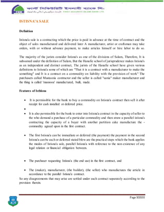 Page XXXIII
ISTISNA'A SALE
Definition
Istisna'a sale is a contracting which the price is paid in advance at the time of contract and the
object of sales manufactured and delivered later A manufacturer, artist or craftsman may take
orders, with or without advance payment, to make articles himself or hire labor to do so.
The majority of the jurists consider Istisna's as one of the divisions of Salam, Therefore, It is
subsumed under the definition of Salam, But the Hanafie school of jurisprudence makes Istisna's
as an independent and distinct contract, The jurists of the Hanafie school have given various
definitions to Istisna'a some of which are "That it is a contract with a manufacturer to make the
something" and It is a contract on a commodity on liability with the provision of work" The
purchasers called Mustasnia contractor and the seller is called "sania" maker manufacturer and
the thing is called 'masnooa' manufactured, built, made.
Features of Isthisna
 It is permissible for the bank to buy a commodity on Istisna'a contract then sell it after
receipt for cash installed or deferred price.

 It is also permissible for the bank to enter into Istisna'a contract in the capacity of seller to
the who demand a purchase of a particular commodity and then straw a parallel istisna's
contracting the capacity of a buyer with another partition cake manufacture the -
commodity agreed upon in the first contract.
 The first Istisna'a can be immediate or deferred (the payment) the payment in the second
Istisna'a can be each or deferred stated blow are the practical steps which the bank applies
the modes of Istisna'a sale, parallel Istisna'a with reference to the non-existence of any
legal relation or financial obligation between.
 The purchaser requesting Istisna'a (the end use) in the first contract, and
 The (maker), manufacturer, (the builder), (the seller) who manufactures the article in
accordance to the parallel Istisna'a contract.
So any disagreements that may arise are settled under each contract separately according to the
provision therein.
 