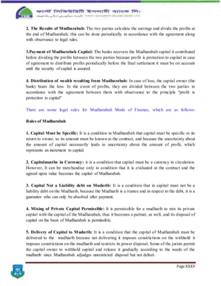 Page XXXV
2. The Results of Mudharabah: The two parties calculate the earrings and divide the profits at
the end of Mudharabah; this can be done periodically in accordance with the agreement along
with observance to legal rules.
3.Payment of Mudharabah Capital: The banks recovers the Mudharabah capital it contributed
before dividing the profits between the two parties because profit is protection to capital in case
of agreement to distribute profits periodically before the final settlement it must be on account
until the security of capital is assured.
4. Distribution of wealth resulting from Mudharabah: In case of loss, the capital owner (the
bank) bears the loss. In the event of profits, they are divided between the two parties in
accordance with the agreement between them with observance to the principle "profit is
protection to capital"
There are some legal rules for Mudharabah Mode of Finance, which are as follows:
Rules of Mudharabah
1. Capital Must be Specific: It is a condition in Mudharabah that capital must be specific or its
return to owner, so its amount must be known at the contract, and because the uncertainty about
the amount of capital necessarily leads to uncertainty about the amount of profit, which
represents an increment to capital.
2. Capitalmustbe in Currency: it is a condition that capital must be a currency in circulation.
However, It can be merchandise only in condition that it is evaluated at the contract and the
agreed upon value becomes the capital of Mudharabah.
3. Capital Not a Liability debt on Mudarib: It is a condition that in capital must not be a
liability debt on the Mudharib, because the Mudharib is a trustee and in respect to the debt, it is a
guarantor who can only be absolved after payment.
4. Mixing of Private Capital Permissible: It is permissible for a mudharib to mix its private
capital with the capital of the Mudharabah, thus it becomes a partner, as well, and its disposal of
capital on the basis of Mudharabah is permissible.
5. Delivery of Capital to Mudarib: It is a condition that the capital of Mudharabah must be
delivered to the mudharib because not delivering it imposes constrictions on the withhold it
imposes constrictions on the mudharib and restricts its power disposal. Some of the jurists permit
the capital owner to withhold capital and release it gradually according to the needs of the
mudharib since Mudharabah adjudges unrestricted disposal but not deliver.
 