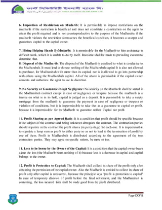 Page XXXVI
6. Imposition of Restriction on Mudarib: It is permissible to impose restrictions on the
mudharib if the restriction is beneficial and does not constitute a constriction on the agent to
attain the profit required and is not counterproductive to the purpose of the Mudharaba if the
mudharib violates the restriction contravenes the beneficial condition, it becomes a usurper and
guarantees capital to the capital owner.
7. Hiring Helping Hands ByMudarib: It is permissible for the Mudharib to hire assistance in
difficult work, which it is unable to do by itself. Recourse shall be made to prevailing custom to
determine that.
8. Disposal of the Mudharib: The disposal of the Mudharib is confined to what is conducive to
the Mudharabah. It must lend or donate nothing of the Mudharabah capital It is also not allowed
to purchase, for Mudharabah with more than its capital, nor is it allowed to go into partnership
with others using the Mudharabah capital. All of the above is permissible if the capital owner
consents and authorizes the agent to use its discretion.
9. No Security or Guarantee except Negligence: No security on the Mudharib shall be stated in
the Mudharabah contract except in case of negligence or trespass because the mudharib is a
trustee on what is in its hold, capital is judged as a deposit. It is permissible to take a surety
mortgage from the mudharib to guarantee the payment in case of negligence or trespass or
violation of conditions, but it is impermissible to take that as a guarantee to capital or profit,
because it is impermissible for the Mudharib to guarantee neither Capital nor profit.
10. Profit Sharing as per Agreed Ratio: It is a condition that profit should be specific because
it the subject of the contract and being unknown abrogates the contract. The contraction parties
should stipulate in the contract the profit shares (in percentage) for each one. It is impermissible
to stipulate a lump sum as profit to either party so as not to lead to the termination of profit by
one of them. Profit in Mudharabah is distributed according to the agreement of the two
contraction parties. They may agree on specific rations, be more or less.
11. Loss to be borne by the Owner of the Capital: It is a condition that the capital owner bears
alone the loss (the Mudharib bears nothing of it) because loss is a decrease in capital and capital
belongs to the owner.
12. Profit is Protection to Capital: The Mudharib shall collect its share of the profit only after
obtaining the permission of the capital owner. Also the Mudharib is entitled to collect its share of
profit only after capital is recovered , because the principle says "profit is protection to capital"
In case of temporary division of profit before the final settlement, and the Mudharabah is
contenting, the loss incurred later shall be made good from the profit distributed.
 