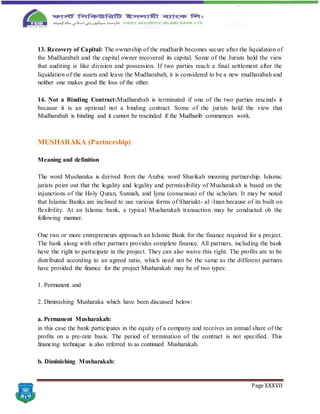 Page XXXVII
13. Recovery of Capital: The ownership of the mudharib becomes secure after the liquidation of
the Mudharabah and the capital owner recovered its capital. Some of the Jurists hold the view
that auditing is like division and possession. If two parties reach a final settlement after the
liquidation of the assets and leave the Mudharabah, it is considered to be a new mudharabah and
neither one makes good the loss of the other.
14. Not a Binding Contract:Mudharabah is terminated if one of the two parties rescinds it
because it is an optional not a binding contract. Some of the jurists hold the view that
Mudharabah is binding and it cannot be rescinded if the Mudharib commences work.
MUSHARAKA (Partnership)
Meaning and definition
The word Musharaka is derived from the Arabic word Sharikah meaning partnership. Islamic
jurists point out that the legality and legality and permissibility of Musharakah is based on the
injunctions of the Holy Quran, Sunnah, and Ijma (consensus) of the scholars. It may be noted
that Islamic Banks are inclined to use various forms of Shariakt- al -Inan because of its built on
flexibility. At an Islamic bank, a typical Musharakah transaction may be conducted ob the
following manner.
One two or more entrepreneurs approach an Islamic Bank for the finance required for a project.
The bank along with other partners provides complete finance. All partners, including the bank
have the right to participate in the project. They can also waive this right. The profits are to be
distributed according to an agreed ratio, which need not be the same as the different partners
have provided the finance for the project Musharakah may be of two types:
1. Permanent and
2. Diminishing Musharaka which have been discussed below:
a. Permanent Musharakah:
in this case the bank participates in the equity of a company and receives an annual share of the
profits on a pre-rate basis. The period of termination of the contract is not specified. This
financing technique is also referred to as continued Musharakah.
b. Diminishing Musharakah:
 