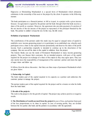 Page XXXVIII
Digressive or Diminishing Muaharakah is a special form of Musharakah which ultimately
culminates in the ownership of the asset or the project by the client. It operates in the following
manner.
The bank participates as a financial partner, in full or in part, in a project with a given income
forecast. An agreement is signed by the partner and the bank through which the bank receives a
share of the profit as a partner. However, the agreement also provides payment of a portion of
the net income of the net income of the project as repayment of the principal financed by the
bank. The partner is entitled to keep the rest. In this way, the full owner.
Definition of permanent Musharakah
The contributions of the partners under this mode may be equal or unequal ratios of capital to
establish a new income-generating project or to participate in an established one, whereby each
participant owns a share in the capital structure permanently and deserves his share of the profit
income. Such a partnership originally is intended to continue up to the dissolution of the
company. But one can sell his share in the capital to withdraw from the project.
The Islamic Banks can use the mode of Permanent Musharakah in many income-generating
projects. They can finance their customers, for an intended projects, with pare of the capital
required for the project in exchange of a share of the output as they may agree upon. They can
also mostly leave the responsibility of management of the customer- partner and retain the right
of super vision and follow up.
It follows from the above discussion that there are three steps of permanent Musharakah which
are given below:
1. Partnership in Capital:
The bank tenders part of the capital required in its capacity as a partner and authorizes the
customer partner to manage the project.
The partner tenders part of the capital required for the project and be a trustee on what he holds
from the bank funds.
2. Results of the projects:
The work in the project is for the growth of capital. The project may achieve positive or negative
results.
3. The Distribution of wealth accrued from the project:In case of loss, each partner bears part
of the loss proportionate to its share in capital. In case of earning profits, they are divided
between the two parties (the bank and the partner) in accordance with the agreement.
 