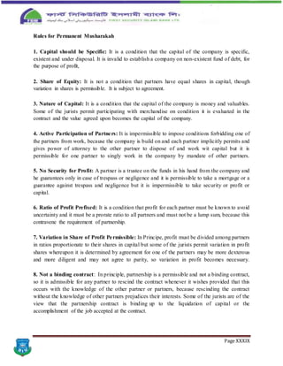 Page XXXIX
Rules for Permanent Musharakah
1. Capital should be Specific: It is a condition that the capital of the company is specific,
existent and under disposal. It is invalid to establish a company on non-existent fund of debt, for
the purpose of profit,
2. Share of Equity: It is not a condition that partners have equal shares in capital, though
variation in shares is permissible. It is subject to agreement.
3. Nature of Capital: It is a condition that the capital of the company is money and valuables.
Some of the jurists permit participating with merchandise on condition it is evaluated in the
contract and the value agreed upon becomes the capital of the company.
4. Active Participation of Partners: It is impermissible to impose conditions forbidding one of
the partners from work, because the company is build on and each partner implicitly permits and
gives power of attorney to the other partner to dispose of and work wit capital but it is
permissible for one partner to singly work in the company by mandate of other partners.
5. No Security for Profit: A partner is a trustee on the funds in his hand from the company and
he guarantees only in case of trespass or negligence and it is permissible to take a mortgage or a
guarantee against trespass and negligence but it is impermissible to take security or profit or
capital.
6. Ratio of Profit Prefixed: It is a condition that profit for each partner must be known to avoid
uncertainty and it must be a prorate ratio to all partners and must not be a lump sum, because this
contravene the requirement of partnership.
7. Variation in Share of Profit Permissible: In Principe, profit must be divided among partners
in ratios proportionate to their shares in capital but some of the jurists permit variation in profit
shares whereupon it is determined by agreement for one of the partners may be more dexterous
and more diligent and may not agree to parity, so variation in profit becomes necessary.
8. Not a binding contract: In principle, partnership is a permissible and not a binding contract,
so it is admissible for any partner to rescind the contract whenever it wishes provided that this
occurs with the knowledge of the other partner or partners, because rescinding the contract
without the knowledge of other partners prejudices their interests. Some of the jurists are of the
view that the partnership contract is binding up to the liquidation of capital or the
accomplishment of the job accepted at the contract.
 