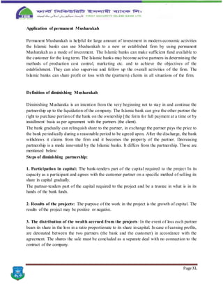 Page XL
Application of permanent Musharakah
Permanent Musharakah is helpful for large amount of investment in modern economic activities
the Islamic banks can use Musharakah to a new or established firm by using permanent
Musharakah as a mode of investment. The Islamic banks can make sufficient fund available to
the customer for the long term. The Islamic banks may become active partners in determining the
methods of production cost control, marketing etc. and to achieve the objectives of the
establishment. They can also supervise and follow up the overall activities of the firm. The
Islamic banks can share profit or loss with the (partners) clients in all situations of the firm.
Definition of diminishing Musharakah
Diminishing Musharaka is an intention from the very beginning not to stay in and continue the
partnership up to the liquidation of the company. The Islamic bank can give the other partner the
right to purchase portion of the bank on the ownership [the form for full payment at a time or by
installment basis as per agreement with the partners (the client).
The bank gradually can relinquish share to the partner, in exchange the partner pays the price to
the bank periodically during a reasonable period to be agreed upon. After the discharge, the bank
withdraws it claims from the firm and it becomes the property of the partner. Decreasing
partnership is a mode innovated by the Islamic banks. It differs from the partnership. Those are
mentioned below:
Steps of diminishing partnership:
1. Participation in capital: The bank-tenders part of the capital required to the project In its
capacity as a participant and agrees with the customer partner on a specific method of selling its
share in capital gradually.
The partner-tenders part of the capital required to the project and be a trustee in what is in its
hands of the bank funds.
2. Results of the projects: The purpose of the work in the project is the growth of capital. The
results of the project may be positive or negative.
3. The distribution of the wealth accrued from the projects : In the event of loss each partner
bears its share in the loss in a ratio proportionate to its share in capital. In case of earning profits,
are detonated between the two partners (the bank and the customer) in accordance with the
agreement. The shares the sale must be concluded as a separate deal with no connection to the
contract of the company.
 