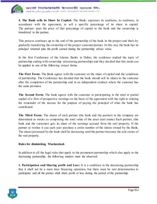 Page XLI
4. The Bank sells its Share In Capital: The Bank- expresses its readiness, its readiness, in
accordance with the agreement, to sell a specific percentage of its share in capital.
The partner- pays the price of that percentage of capital to the bank and the ownership is
transferred to the partner.
This process continues up to the end of the partnership of the bank in the project and that's by
gradually transferring the ownership of the project customer/partner. In this way the bank has its
principal returned plus the profit earned during the partnership advice versa.
In the first Conference of the Islamic Banks in Dubai, the conferees studied the topic of
partnership ending with ownership (decreasing partnership) and they decided that this mode can
be applied in one of the following (ways) forms.
The First Form: The Bank agrees with the customer on the share of capital and the conditions
of partnership. The Conference has decided that the bank should sell its shares to the customer
after the completion of the partnership and in an independent contract where the customer has
the same provision.
The Second Form: The bank agrees with the customer in participating in the total or partial
capital of a firm of prospective earnings on the basis of the agreement with the right to relating
the remainder of the income for the purpose of paying the principal of what the bank has
contributed.
The Third Form: The shares of each partner (the bank and the partner) in the company are
determined as stocks co comprising the total value of the asset (real estate) Each partner, (the
bank and the customer) gets its share of the earnings accrued from the real property, If the
partner so wishes it can each year purchase a cretin number of the shares owned by the Bank,
The shares possessed by the bank shall be decreasing until the partner becomes the sole owner of
the real property.
Rules for diminishing Musharakah
In addition to all the legal rules that apply to the permanent partnership which also apply to the
decreasing partnership, the following matters must the observed:
1. Participation and Sharing profit and Loss: It is a condition in the decreasing partnership
that it shall not be a mere loan financing operation, but there must be real determination to
participate and all the parties shall share profit or loss during the period of the partnership.
 