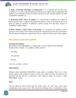 Page XLII
2. Bank’s Ownership and Right to Management: It is a condition that the bank must
completely own it, share in the partnership and must have its complete right in management and
disposal. In case the bank authorizes its partner to perform the work, the bank shall have the right
of supervision and follow up.
3. Redeeming Bank's Share of Capital: It is impermissible to including the contract of
decreasing partnership a condition that adjudges the partner to return to the bank the total of its
shares in capital in assertions in addition to profits accruing from that share, because of
resemblance to RIBA (usury).
4. Bank’s Promise to Sell It Share to the Partner: It is permissible for the bank to offer a
promise to sell its shares in the company to the partner if the partner pays the value of the shares.
The sale must be concluded as a separate deal with no connection to the contract of the company.
Hire purchase Under ShirkatulMelk
Meaning and Definition
Hire purchase Under ShirkatulMelk is a special type of contract which has been developed
through practice. Actually, it is a synthesis of three contracts:
 Shirkat
 Ijarah and
 Sale
There may be defined as follows:
ShirkatulMelk
Shirkatul means partnership ShirkatulMelk means share in ownership. When two or more
persons supply equity, purchase an asset, own the same jointly, and share the benefit as per
agreement and bear the loss in proportion to their respective equity, the contract is called
ShirkatulMelk contract.
Ijarah
The term Ijarah has been derived from the Arabic words ‘Air’ and ‘Uirat’ which means
consideration, return, wages or rent. This is really the exchange value or consideration, return,
 