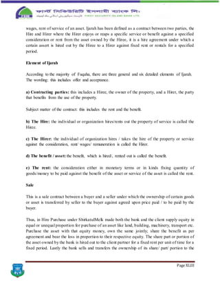 Page XLIII
wages, rent of service of an asset. Ijarah has been defined as a contract between two parties, the
Hire and Hirer where the Hirer enjoys or reaps a specific service or benefit against a specified
consideration or rent from the asset owned by the Hiree, it is a hire agreement under which a
certain assert is hired out by the Hiree to a Hirer against fixed rent or rentals for a specified
period.
Element of Ijarah
According to the majority of Fuqaha, there are three general and six detailed elements of Ijarah.
The wording: this includes offer and acceptance.
a) Contracting parties: this includes a Hiree, the owner of the property, and a Hirer, the party
that benefits from the use of the property.
Subject matter of the contract: this includes the rent and the benefit.
b) The Hire: the individual or organization hires/rents out the property of service is called the
Hiree.
c) The Hirer: the individual of organization hires / takes the hire of the property or service
against the consideration, rent/ wages/ remuneration is called the Hirer.
d) The benefit / asset: the benefit, which is hired/, rented out is called the benefit.
e) The rent: the consideration either in monetary terms or in kinds fixing quantity of
goods/money to be paid against the benefit of the asset or service of the asset is called the rent.
Sale
This is a sale contract between a buyer and a seller under which the ownership of certain goods
or asset is transferred by seller to the buyer against agreed upon price paid / to be paid by the
buyer.
Thus, in Hire Purchase under ShirkatulMelk made both the bank and the client supply equity in
equal or unequal proportion for purchase of an asset like land, building, machinery, transport etc.
Purchase the asset with that equity money, own the same jointly; share the benefit as per
agreement and bear the loss in proportion to their respective equity. The share part or portion of
the asset owned by the bank is hired out to the client partner for a fixed rent per unit of time for a
fixed period. Lastly the bank sells and transfers the ownership of its share/ part/ portion to the
 