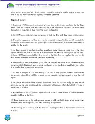 Page XLIV
client against payment of price fixed for that part either gradually part by part or in lump sum
with in the hire period or after the expiring of the hire agreement.
Important features
1. In case of HPSM transaction the asset/ property involved is jointly purchased by the Hiree
(Bank) and the Hirer (Client) the Hiree and the Hirer become co-owner of the asset under
transaction in proportion to their respective equity participation.
2. In HSPM agreement, the exact ownership of both the Hire and Hirer must be recognized.
3. Under this agreement, the Hirer becomes the owner of the benefit of the asset but not of the
asset itself, in accordance with the specific provisions of the contract, which entitles the Hire, is
entitled for the rentals.
4. As the ownership of hired portion of the asset lies with the Hiree and rent is paid by the Hirer
against the specific benefit, the rent is not considered as price or part of price of the asset.
5. In the HPSM agreement the Hiree does not sell or the Hirer does not purchase the asset but the
Hire promise to sell the asset to the Hirer part by part only.
6. The promise to transfer legal title by the Hire and undertakings given by the Hirer to purchase
ownership of the hired asset upon payment part by part as per stipulations are effected only when
it is actually done by a separate sale contract.
7. As soon as any part of Hire’s ownership of the asset is transferred to the Hirer that becomes
the property of the Hirer and hire contract for that share/part and entitlement for rent there of
lapses.
8. In HPSM, the shirkatulmelk contract is affected from the day the equity of both partied
deposited and the asset is purchased and continues up to the day on which the full title of Hiree is
transferred to the Hirer.
9. Effectiveness of the sale contract depends on the actual sale and transfer of ownership of the
asset by the Hiree to the Hirer.
10. Under this agreement the bank acts as a partner, as a Hire and at last as a seller; on the other
hand the client acts as a partner, as a Hirer and lastly as a purchaser.
11. Ownership risk is borne by both the Hire and Hirer in proportion to their retained ownership
or equity.
 