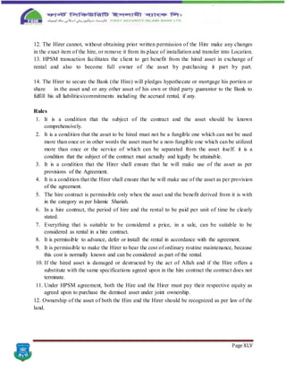 Page XLV
12. The Hirer cannot, without obtaining prior written permission of the Hire make any changes
in the exact item of the hire, or remove it from its place of installation and transfer into Location.
13. HPSM transaction facilitates the client to get benefit from the hired asset in exchange of
rental and also to become full owner of the asset by purchasing it part by part.
14. The Hirer to secure the Bank (the Hire) will pledges hypothecate or mortgage his portion or
share in the asset and or any other asset of his own or third party guarantor to the Bank to
fulfill his all liabilities/commitments including the accrued rental, if any.
Rules
1. It is a condition that the subject of the contract and the asset should be known
comprehensively.
2. It is a condition that the asset to be hired must not be a fungible one which can not be used
more than once or in other words the asset must be a non-fungible one which can be utilized
more than once or the service of which can be separated from the asset itself. it is a
condition that the subject of the contract must actually and legally be attainable.
3. It is a condition that the Hirer shall ensure that he will make use of the asset as per
provisions of the Agreement.
4. It is a condition that the Hirer shall ensure that he will make use of the asset as per provision
of the agreement.
5. The hire contract is permissible only when the asset and the benefit derived from it is with
in the category as per Islamic Shariah.
6. In a hire contract, the period of hire and the rental to be paid per unit of time be clearly
stated.
7. Everything that is suitable to be considered a price, in a sale, can be suitable to be
considered as rental in a hire contract.
8. It is permissible to advance, defer or install the rental in accordance with the agreement.
9. It is permissible to make the Hirer to bear the cost of ordinary routine maintenance, because
this cost is normally known and can be considered as part of the rental.
10. If the hired asset is damaged or destructed by the act of Allah and if the Hire offers a
substitute with the same specifications agreed upon in the hire contract the contract does not
terminate.
11. Under HPSM agreement, both the Hire and the Hirer must pay their respective equity as
agreed upon to purchase the demised asset under joint ownership.
12. Ownership of the asset of both the Hire and the Hirer should be recognized as per law of the
land.
 