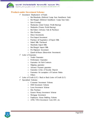 Page XLVI
Products under Investment Scheme:
 Investment /Deployment of Funds
o Bai-Murabaha (Deferred Lump Sum /Installment Sale)
o Bai-Muajjal (Deferred Installment /Lump Sum Sale)
o Ijara (Leasing)
o Musharaka (Joint-Venture Profit-Sharing)
o Mudaraba (Trustee Profit-Sharing)
o Bai-Salam (Advance Sale & Purchase)
o Hire-Purchase
o Direct Investments
o Post Import Investment
o Purchase & Negotiation of Export Bills
o Inland Bills Purchased
o Murabaha Import Bills
o Bai-Muajjal Import Bills
o Pre Shipment Investment
o Quard-ul-Hasan (Benevolent Investment)
 Letter of Guarantee
o Tender Guarantee
o Performance Guarantee
o Guarantee for Sub-Contracts
o Shipping guarantee
o Advance Payment guarantee
o Guarantee in lieu of Security Deposit
o Guarantee for exemption of Customs Duties
o Others
 Letter of Credit (L/C) / Back to Back Letter of Credit (L/C)
 Specialized Schemes
o Consumer Investment Scheme
o SME Investment Scheme
o Lease Investment Scheme
o Hire Purchase
o Earnest Money Investment Scheme
o Mortgage Investment
o Employees House Building Scheme
o ATM, VISA Investment Card, EEF, etc.
 