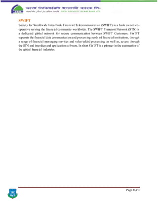 Page XLVII
SWIFT
Society for Worldwide Inter-Bank Financial Telecommunication (SWIFT) is a bank owned co-
operative serving the financial community worldwide. The SWIFT Transport Network (STN) is
a dedicated global network for secure communication between SWIFT Customers. SWIFT
supports the financial data communication and processing needs of financial institutions, through
a range of financial messaging services and value-added processing, as well as, access through
the STN and interface and application software. In short SWIFT is a pioneer in the automation of
the global financial industries.
 