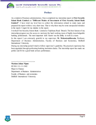 Page V
Preface
As a student of business administration, I have completed my internship report in First Security
Islami Bank Limited on ''Different Modes of Investment of First Security Islami Bank
Limited''. I have tried my level best to collect the information related to study topic and
prepared the report within a very short time. That is why there may be some unexpected mistakes
in the report. I regret for my mistake in the report.
I worked First Security Islami Bank Limited at Topkhana Road Branch. The best feature of my
internship program was the access to motivate the hard working team of highly knowledgeable
banking professionals. The most important skill I learnt was the ability to work in a team.
In this report I am extremely grateful to my supervisor M. MokarromHossain, Professor,
Department of Business Administration, Faculty of Business and Economics, Daffodil
International University.
During my internship period I tried to follow supervisor’s guideline. My practical experience has
been upgraded through performing banking institution duties. The internship report has made me
perfect and fit for a good bank services performance.
………………………………..
Mariam Jahan Nipun
ID NO: 111-11-1945
Major in Finance
Department of Business Administration
Faculty of Business and economics
Daffodil International University
 