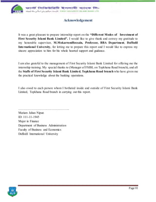 Page VI
Acknowledgement
It was a great pleasure to prepare internship report on the “Different Modes of Investment of
First Security Islami Bank Limited". I would like to give thank and convey my gratitude to
my honorable supervisor, M.MokarromHossain, Professor, BBA Department, Daffodil
International University, for letting me to prepare this report and I would like to express my
sincere appreciation to him for his whole hearted support and guidance.
I am also grateful to the management of First Security Islami Bank Limited for offering me the
internship training. My special thanks to (Manager of FSIBL on Topkhana Road branch), and all
the Staffs of First Security Islami Bank Limited, Topkhana Road branch who have given me
the practical knowledge about the banking operations.
I also owed to each person whom I bothered inside and outside of First Security Islami Bank
Limited, Topkhana Road branch in carrying out this report.
…………………………………………..
Mariam Jahan Nipun
ID: 111-11-1945
Major in Finance
Department of Business Administration
Faculty of Business and Economics
Daffodil International University
 