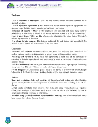 Page LXI
Weakness
Lake of adequate of employee: FSIBL has very limited human resources compared to its
financial activities.
Lake of up-to-date equipment: FSIBL has lake of modern technologies and equipments like
adequate online facilities as well as cash card and credit card system.
Deficiency of expertise: Many of the employees are unskilled and from them, superior
performance is unexpected to survive in the national economy as well as in the world economy.
Lake of advertising: FSIBL has lake of aggressive advertising like other banks. They don’t
telecast any attractive in the media.
Centralized decision making: The decision making of the bank is too many centralized. No
decision is made without the authorization of the head office.
Opportunity
Innovative and modern customer service: This bank can introduce more innovative and
modern customer services to its customers to survive better in the competition market.
Retaining vast customer: FSIBL has a vast opportunity to hold most of the customers by
extending its banking operation all over the country as most of the people of Bangladesh are
religious minded.
Poverty alleviation: FSIBL has a great opportunity to save the county’s poor people from being
taking loan from different NGOs or few banks with higher interest rate.
Special Image: FSIBL has created special image to the people as a more reliable bank. People
believe that if they keep their money in islami bank it will be more secured than other banks.
Threats
Rules and regulation: Rules and regulation of Bangladesh bank defers with islami banking
system. So they have to face various problems to operate their activities according to the Islamic
shariah.
Lower salary structure: Now many of the banks are hiring young talent and expertise
employees with higher remuneration where FSIBL could not hire skilled manpower because of
lower salary structure compared to other banks.
Islami banking system introduced by conventional banking: Few other conventional banks
have opened their Islamic Banking Branch.
 