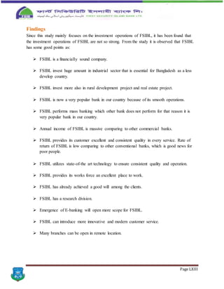 Page LXIII
Findings
Since this study mainly focuses on the investment operations of FSIBL, it has been found that
the investment operations of FSIBL are not so strong. From the study it is observed that FSIBL
has some good points as:
 FSIBL is a financially sound company.
 FSIBL invest huge amount in industrial sector that is essential for Bangladesh as a less
develop country.
 FSIBL invest more also in rural development project and real estate project.
 FSIBL is now a very popular bank in our country because of its smooth operations.
 FSIBL performs mass banking which other bank does not perform for that reason it is
very popular bank in our country.
 Annual income of FSIBL is massive comparing to other commercial banks.
 FSIBL provides its customer excellent and consistent quality in every service. Rate of
return of FSIBL is low comparing to other conventional banks, which is good news for
poor people.
 FSIBL utilizes state-of-the art technology to ensure consistent quality and operation.
 FSIBL provides its works force an excellent place to work.
 FSIBL has already achieved a good will among the clients.
 FSIBL has a research division.
 Emergence of E-banking will open more scope for FSIBL.
 FSIBL can introduce more innovative and modern customer service.
 Many branches can be open in remote location.
 